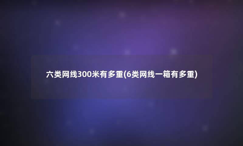 六类网线300米有多重(6类网线一箱有多重) 六类网线300米有多重(6类网线一箱有多重)