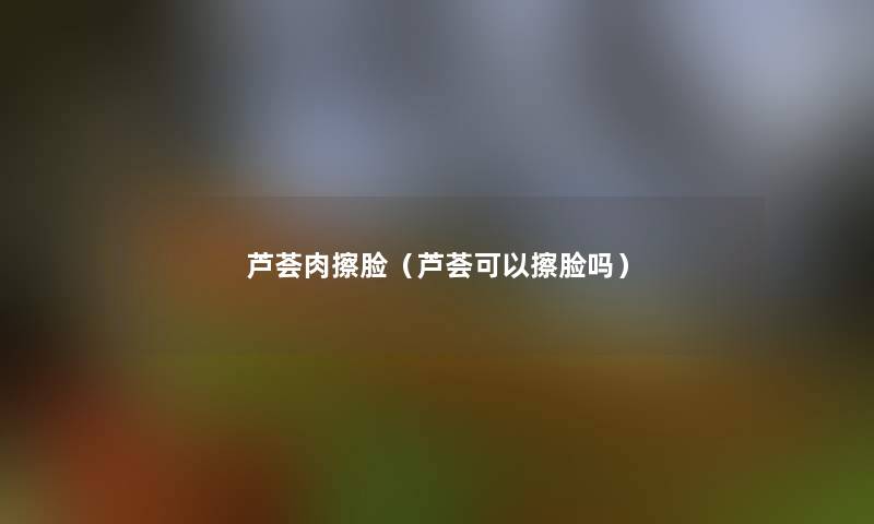 芦荟肉擦脸(芦荟可以擦脸吗) 芦荟肉擦脸(芦荟可以擦脸吗)