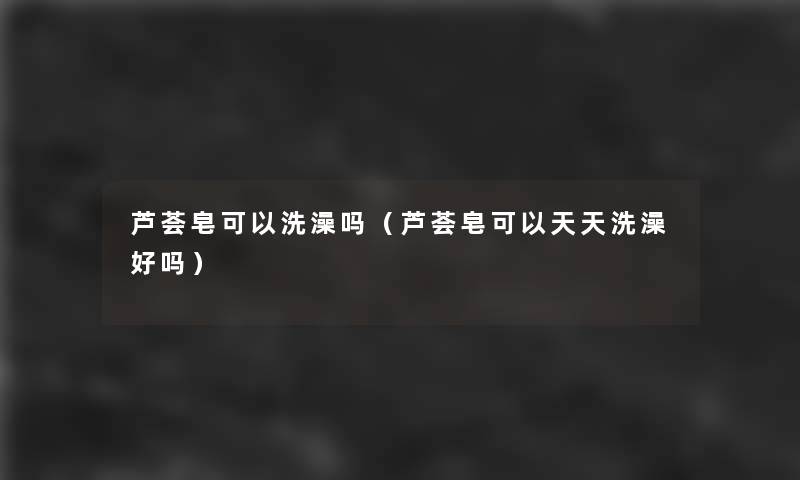 芦荟皂可以洗澡吗(芦荟皂可以天天洗澡好吗) 芦荟皂可以洗澡吗(芦荟皂可以天天洗澡好吗)