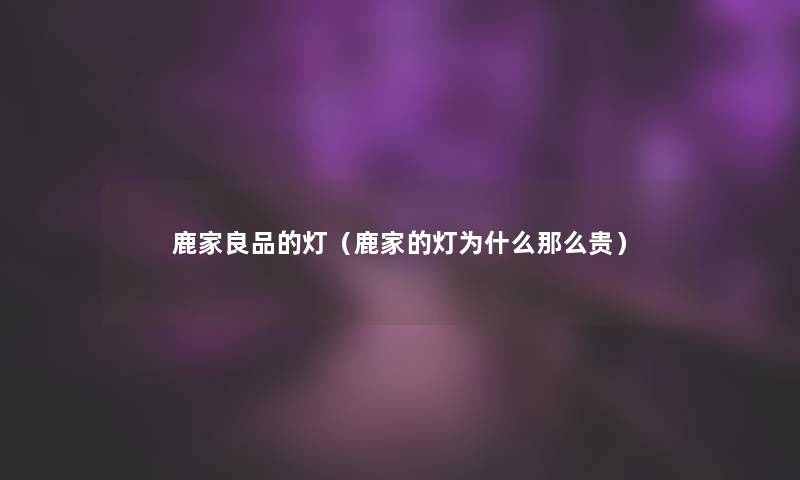 鹿家良品的灯(鹿家的灯为什么那么贵) 鹿家良品的灯(鹿家的灯为什么那么贵)