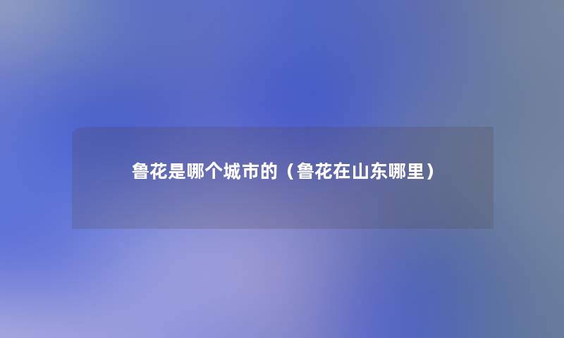 鲁花是哪个城市的(鲁花在山东哪里) 鲁花是哪个城市的(鲁花在山东哪里)