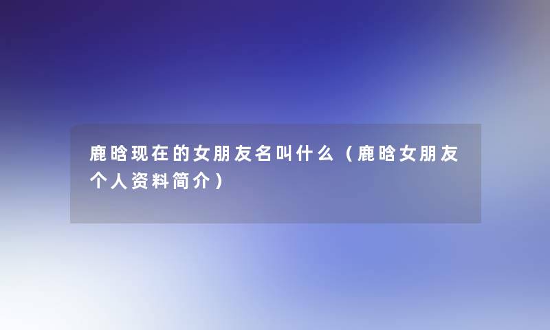 鹿晗的女朋友名叫什么(鹿晗女朋友个人资料简介) 鹿晗的女朋友名叫什么(鹿晗女朋友个人资料简介)