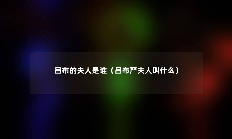 吕布的夫人是谁(吕布严夫人叫什么) 吕布的夫人是谁(吕布严夫人叫什么)