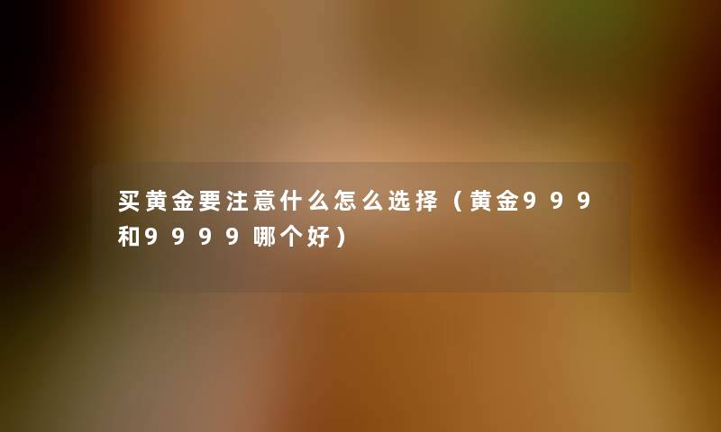 买黄金要什么怎么选择(黄金999和9999哪个好) 买黄金要什么怎么选择(黄金999和9999哪个好)
