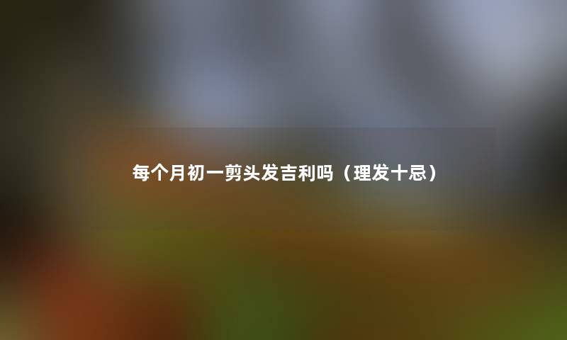 每个月初一剪头发吉利吗(理发十忌) 每个月初一剪头发吉利吗(理发十忌)