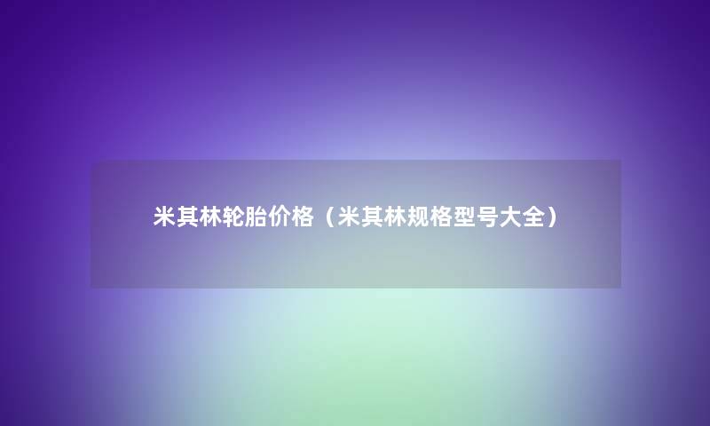 米其林轮胎价格(米其林规格型号大全) 米其林轮胎价格(米其林规格型号大全)