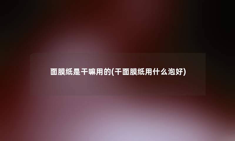 面膜纸是干嘛用的(干面膜纸用什么泡好) 面膜纸是干嘛用的(干面膜纸用什么泡好)