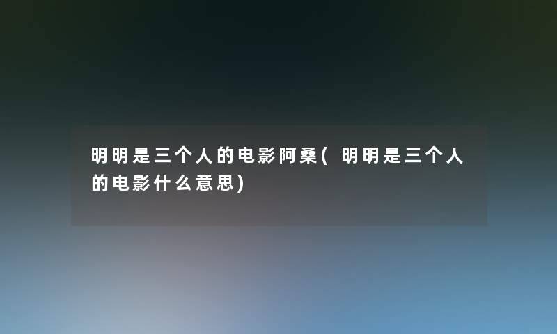 明明是三个人的电影阿桑(明明是三个人的电影什么意思) 明明是三个人的电影阿桑(明明是三个人的电影什么意思)