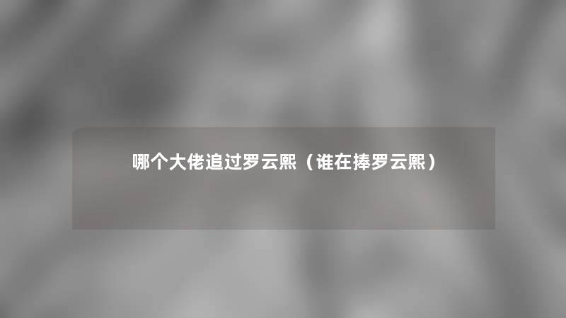 哪个大佬追过罗云熙(谁在捧罗云熙) 哪个大佬追过罗云熙(谁在捧罗云熙)