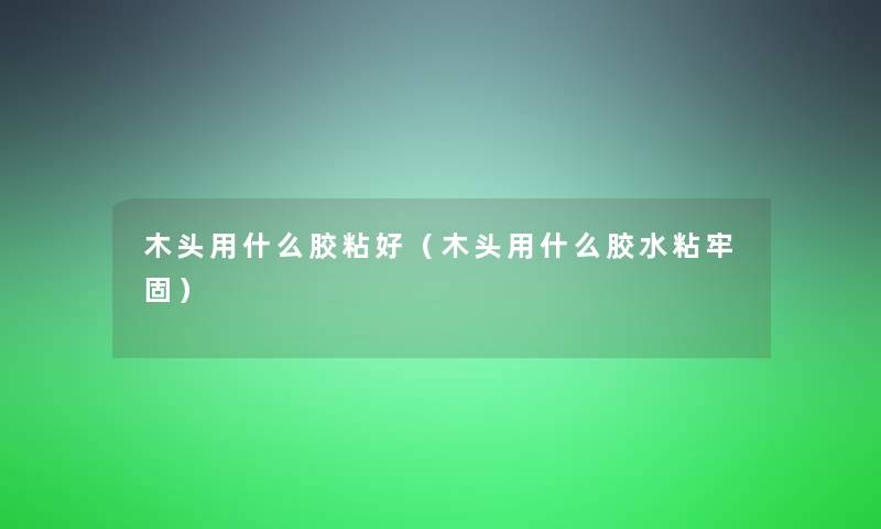 木头用什么胶粘好(木头用什么胶水粘牢固) 木头用什么胶粘好(木头用什么胶水粘牢固)