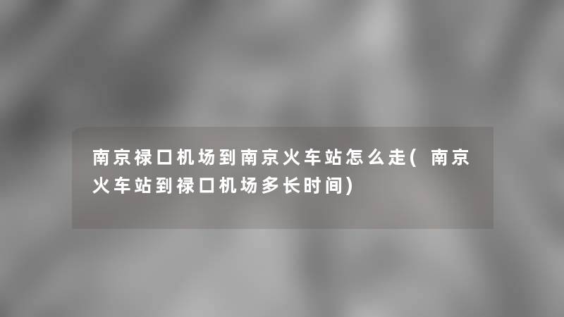 南京禄口机场到南京火车站怎么走(南京火车站到禄口机场多长时间) 南京禄口机场到南京火车站怎么走(南京火车站到禄口机场多长时间)