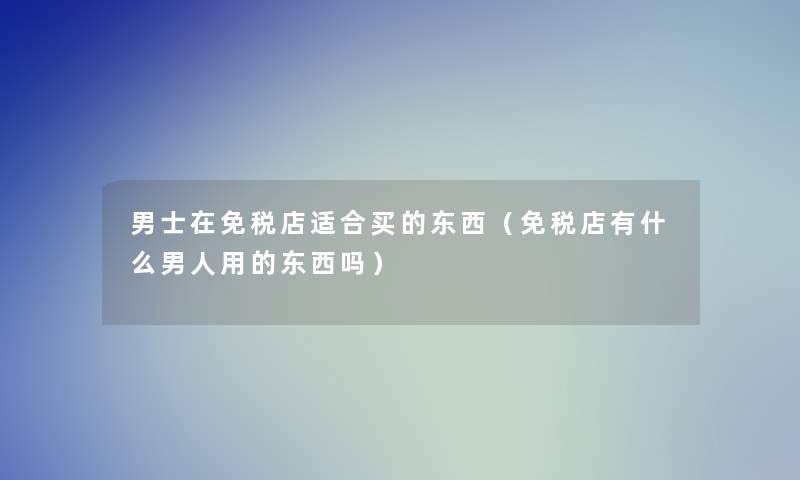 男士在免税店适合买的东西(免税店有什么男人用的东西吗) 男士在免税店适合买的东西(免税店有什么男人用的东西吗)