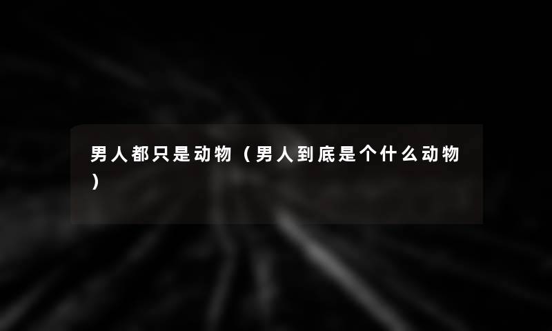 男人都只是动物(男人到底是个什么动物) 男人都只是动物(男人到底是个什么动物)