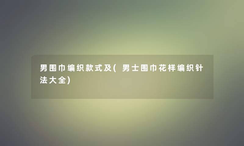 男围巾编织款式及(男士围巾花样编织针法大全) 男围巾编织款式及(男士围巾花样编织针法大全)