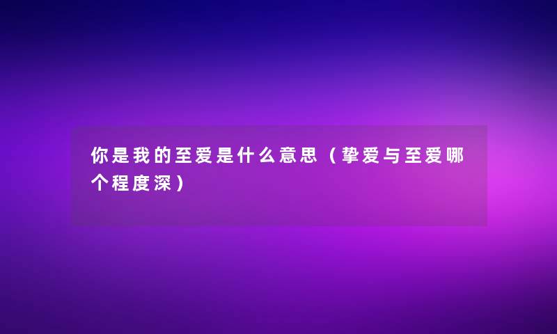 你是我的至爱是什么意思(挚爱与至爱哪个程度深) 你是我的至爱是什么意思(挚爱与至爱哪个程度深)