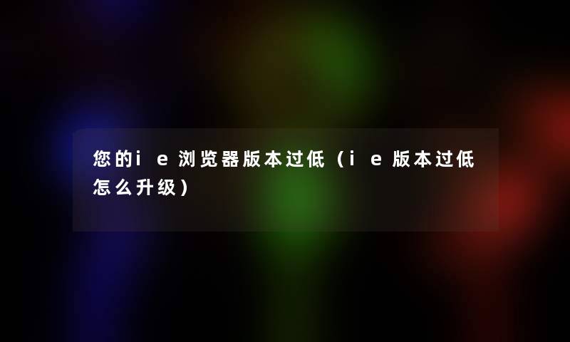 你的ie浏览器版本过低(ie版本过低怎么升级) 你的ie浏览器版本过低(ie版本过低怎么升级)