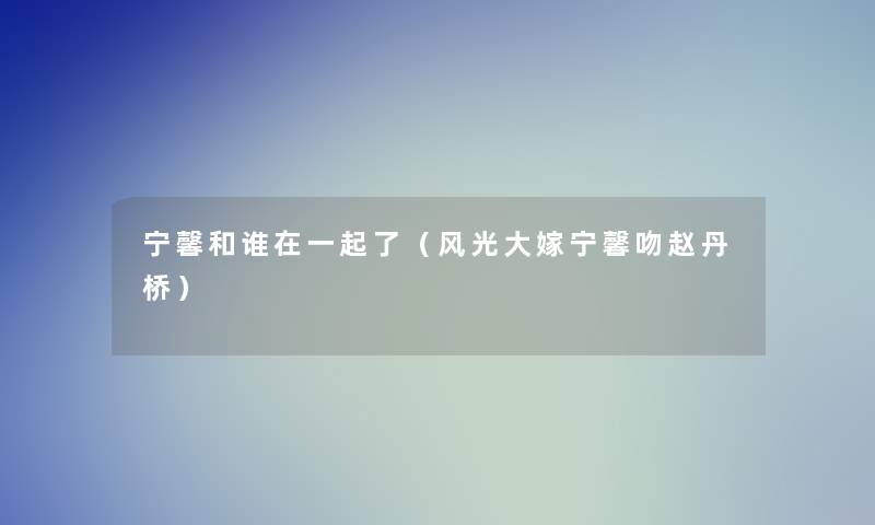 宁馨和谁在一起了(风光大嫁宁馨吻赵丹桥) 宁馨和谁在一起了(风光大嫁宁馨吻赵丹桥)