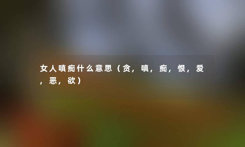 女人嗔痴什么意思(贪,嗔,痴,恨,爱,恶,欲) 女人嗔痴什么意思(贪,嗔,痴,恨,爱,恶,欲)