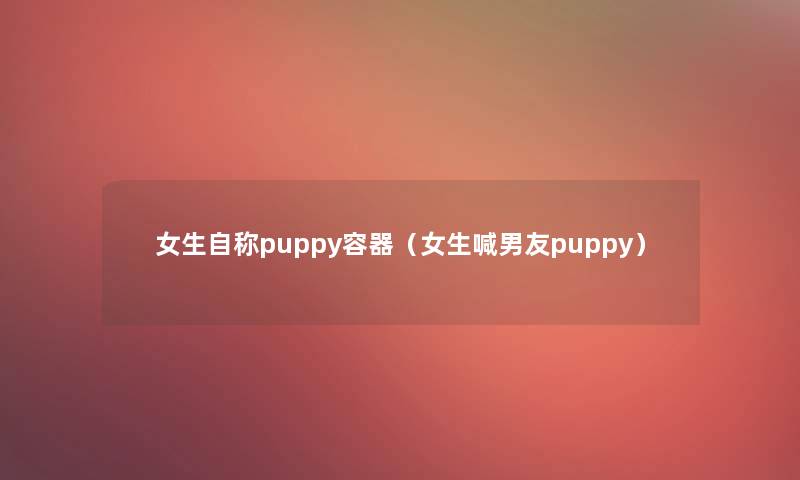 女生自称puppy容器(女生喊男友puppy) 女生自称puppy容器(女生喊男友puppy)