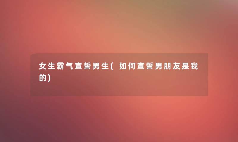 女生霸气宣誓男生(如何宣誓男朋友是我的) 女生霸气宣誓男生(如何宣誓男朋友是我的)