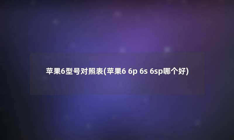 苹果6型号对照表(苹果6 6p 6s 6sp哪个好) 苹果6型号对照表(苹果6 6p 6s 6sp哪个好)
