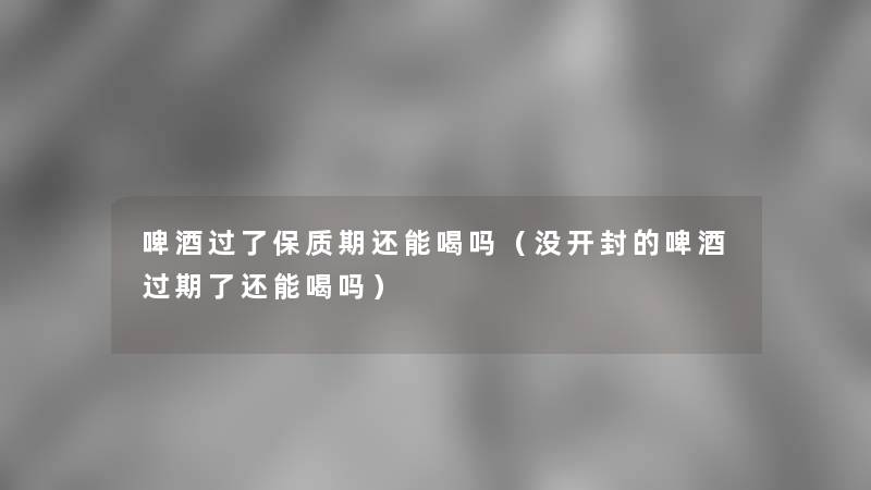 啤酒过了保质期还能喝吗(没开封的啤酒过期了还能喝吗) 啤酒过了保质期还能喝吗(没开封的啤酒过期了还能喝吗)