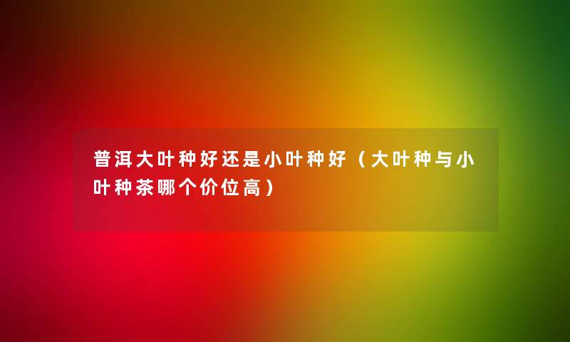 普洱大叶种好还是小叶种好(大叶种与小叶种茶哪个价位高) 普洱大叶种好还是小叶种好(大叶种与小叶种茶哪个价位高)
