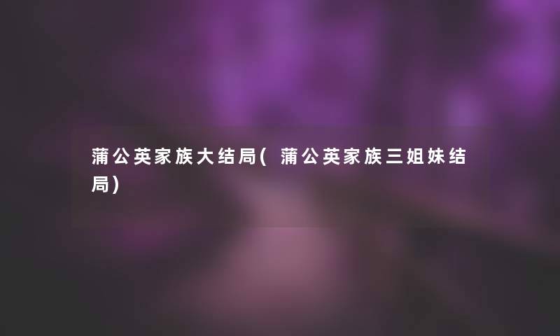 蒲公英家族大结局(蒲公英家族三姐妹结局) 蒲公英家族大结局(蒲公英家族三姐妹结局)