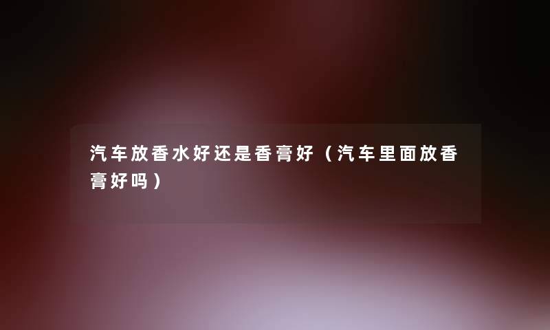 汽车放香水好还是香膏好(汽车里面放香膏好吗) 汽车放香水好还是香膏好(汽车里面放香膏好吗)
