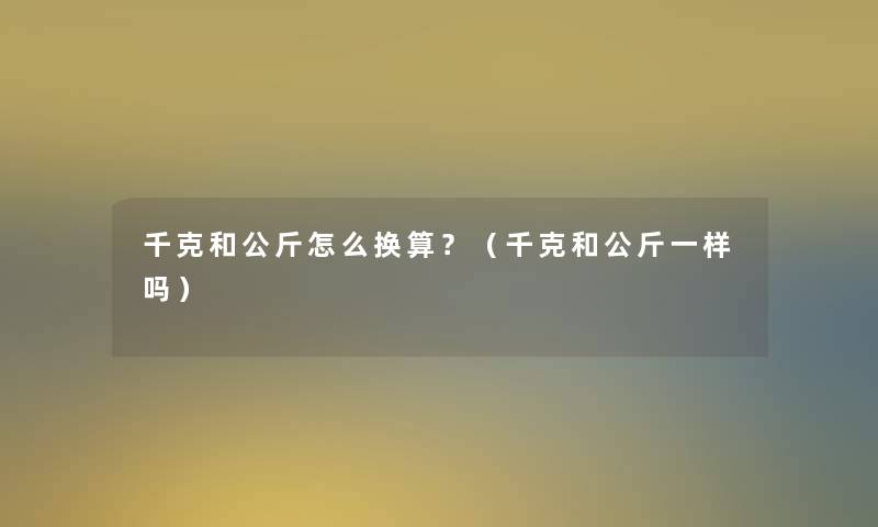 千克和公斤怎么换算?(千克和公斤一样吗) 千克和公斤怎么换算?(千克和公斤一样吗)