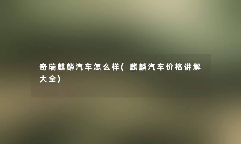 奇瑞麒麟汽车怎么样(麒麟汽车价格讲解大全) 奇瑞麒麟汽车怎么样(麒麟汽车价格讲解大全)