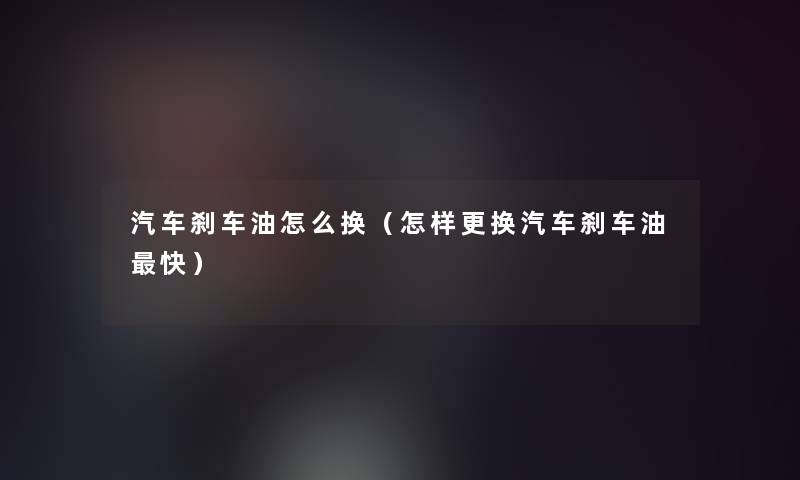 汽车刹车油怎么换(怎样更换汽车刹车油快) 汽车刹车油怎么换(怎样更换汽车刹车油快)