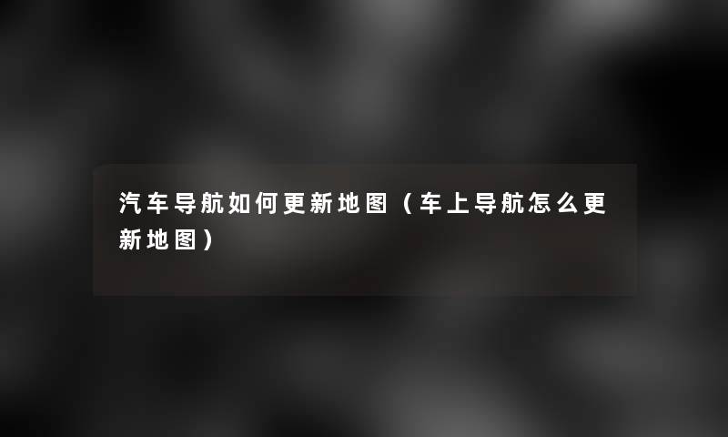 汽车导航如何更新地图(车上导航怎么更新地图) 汽车导航如何更新地图(车上导航怎么更新地图)