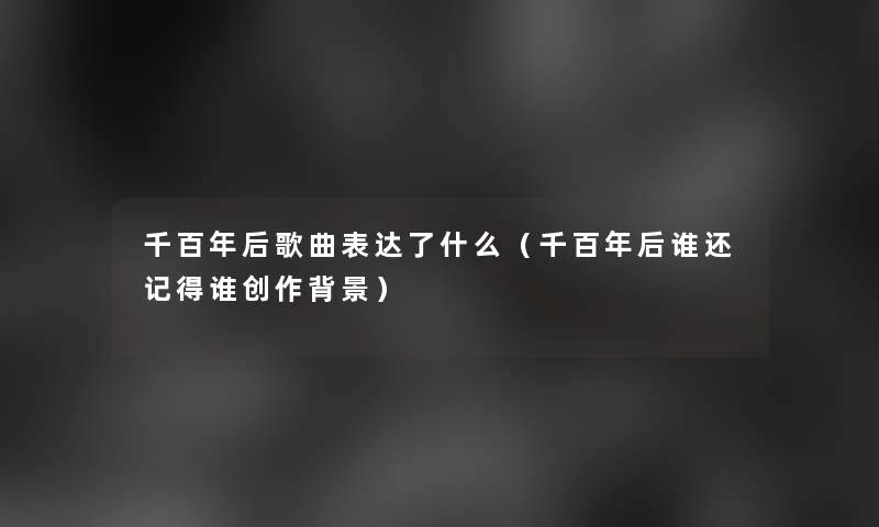 千百年后歌曲表达了什么(千百年后谁还记得谁创作) 千百年后歌曲表达了什么(千百年后谁还记得谁创作)