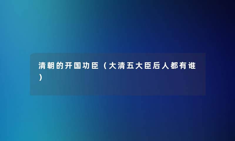 清朝的开国功臣(大清五大臣后人都有谁) 清朝的开国功臣(大清五大臣后人都有谁)