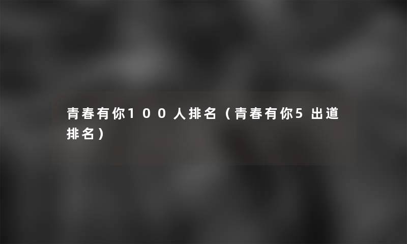 青春有你100人推荐(青春有你5出道推荐) 青春有你100人推荐(青春有你5出道推荐)