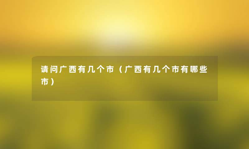 请问广西有几个市(广西有几个市有哪些市) 请问广西有几个市(广西有几个市有哪些市)