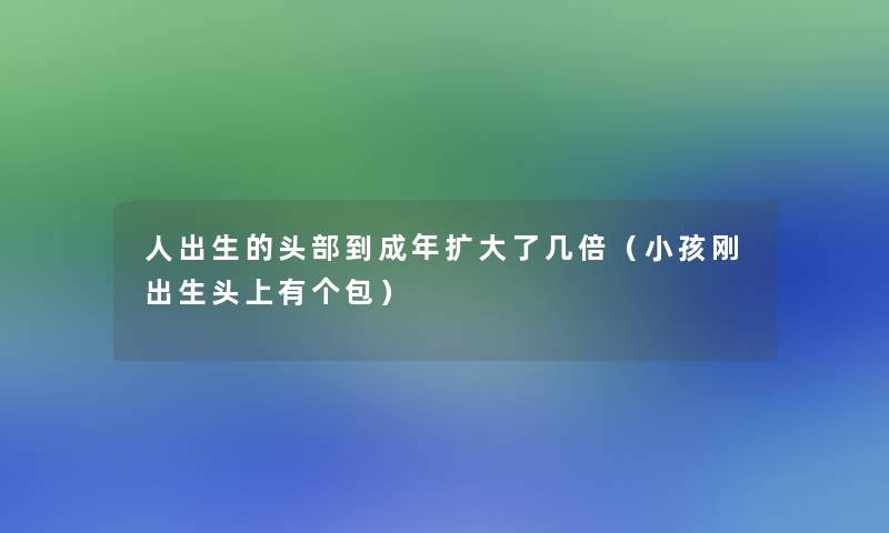 人出生的头部到成年扩大了几倍(小孩刚出生头上有个包) 人出生的头部到成年扩大了几倍(小孩刚出生头上有个包)