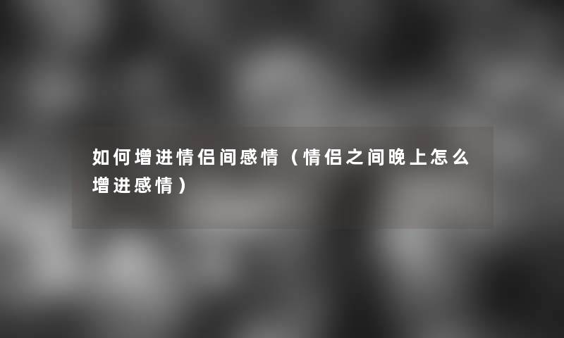 如何增进情侣间感情(情侣之间晚上怎么增进感情) 如何增进情侣间感情(情侣之间晚上怎么增进感情)