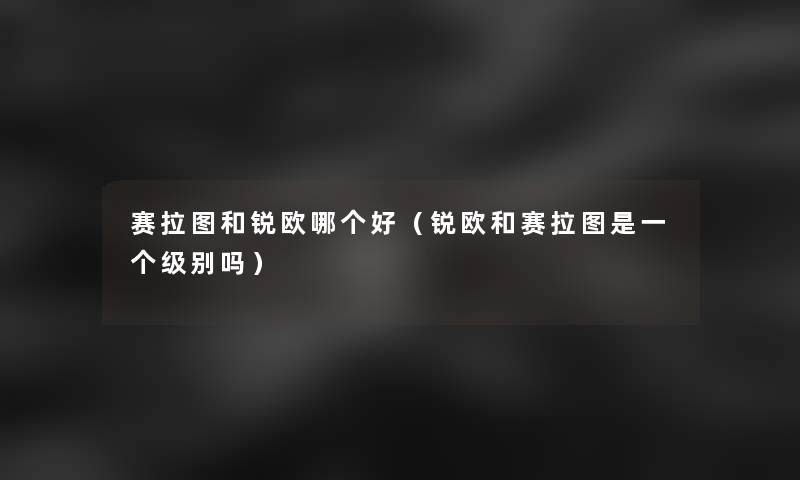 赛拉图和锐欧哪个好(锐欧和赛拉图是一个级别吗) 赛拉图和锐欧哪个好(锐欧和赛拉图是一个级别吗)