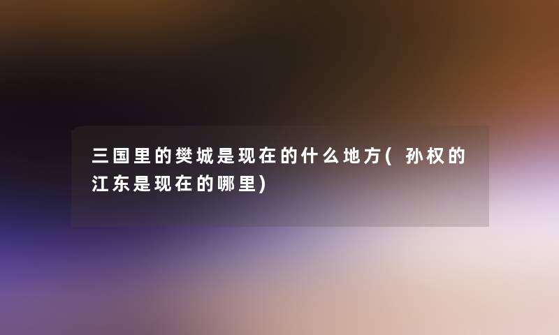三国里的樊城是的什么地方(孙权的江东是的哪里) 三国里的樊城是的什么地方(孙权的江东是的哪里)