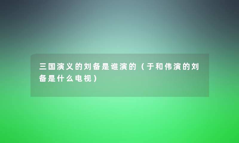 三国演义的刘备是谁演的(于和伟演的刘备是什么电视) 三国演义的刘备是谁演的(于和伟演的刘备是什么电视)