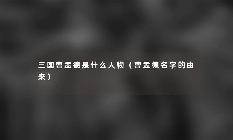 三国曹孟德是什么人物(曹孟德名字的由来) 三国曹孟德是什么人物(曹孟德名字的由来)