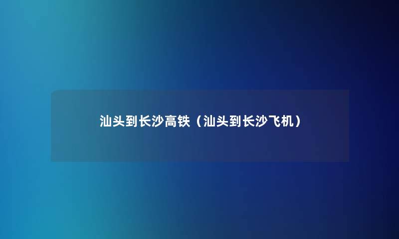 汕头到长沙高铁(汕头到长沙飞机) 汕头到长沙高铁(汕头到长沙飞机)
