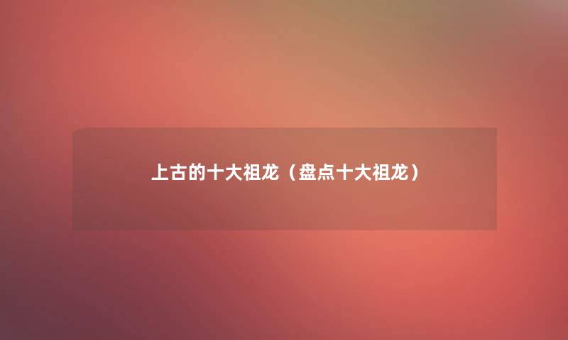 上古的一些祖龙(盘点一些祖龙) 上古的一些祖龙(盘点一些祖龙)
