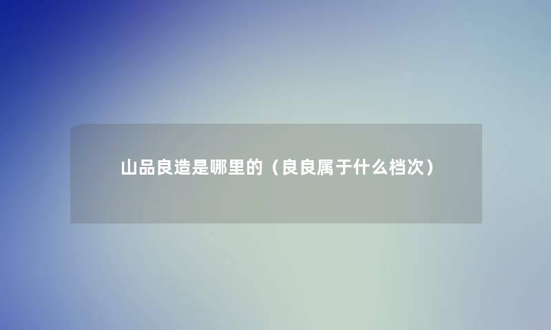山品良造是哪里的(良良属于什么档次) 山品良造是哪里的(良良属于什么档次)