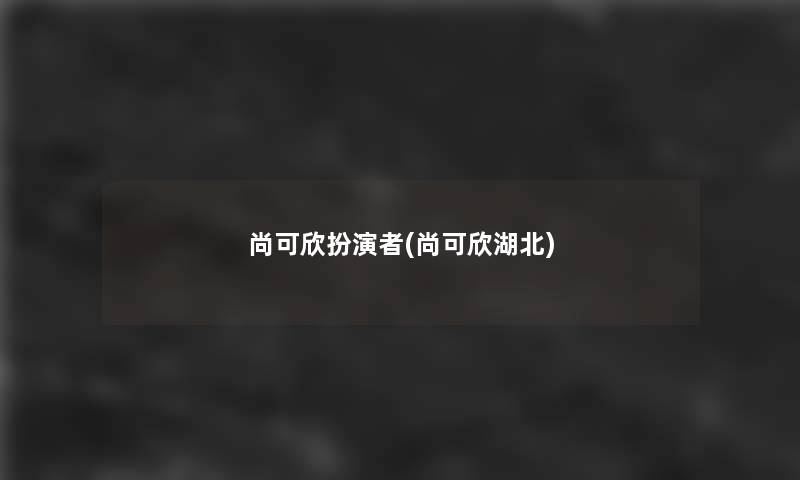 尚可欣扮演者(尚可欣湖北) 尚可欣扮演者(尚可欣湖北)