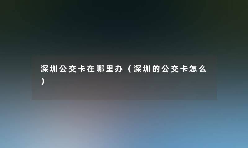 深圳公交卡在哪里办(深圳的公交卡怎么) 深圳公交卡在哪里办(深圳的公交卡怎么)