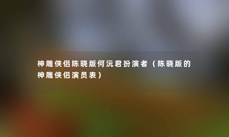 神雕侠侣陈晓版何沅君扮演者(陈晓版的神雕侠侣演员表) 神雕侠侣陈晓版何沅君扮演者(陈晓版的神雕侠侣演员表)