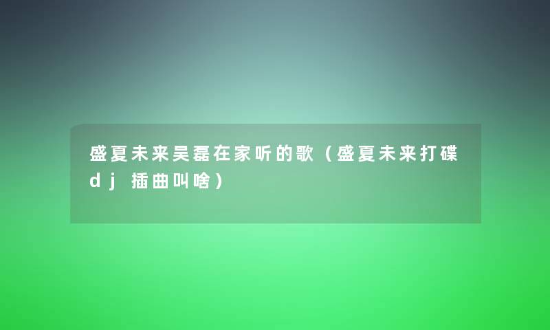 盛夏未来吴磊在家听的歌(盛夏未来打碟dj插曲叫啥) 盛夏未来吴磊在家听的歌(盛夏未来打碟dj插曲叫啥)